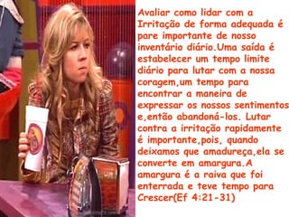 Avaliar como lidar com a
Irritação de forma adequada é
pare importante de nosso
inventário diário.Uma saída é
estabelecer um tempo limite
diário para lutar com a nossa
coragem,um tempo para
encontrar a maneira de
expressar os nossos sentimentos
e,então abandoná-los. Lutar
contra a irritação rapidamente
é importante,pois, quando
deixamos que amadureça,ela se
converte em amargura.A
amargura é a raiva que foi
enterrada e teve tempo para
Crescer(Ef 4:21-31)
 
