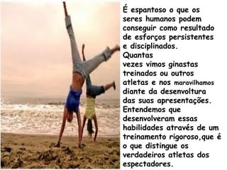 É espantoso o que os
seres humanos podem
conseguir como resultado
de esforços persistentes
e disciplinados.
Quantas
vezes vimos ginastas
treinados ou outros
atletas e nos maravilhamos
diante da desenvoltura
das suas apresentações.
Entendemos que
desenvolveram essas
habilidades através de um
treinamento rigoroso,que é
o que distingue os
verdadeiros atletas dos
espectadores.
 