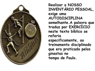 Realizar o NOSSO
INVENTÁRIO PESSOAL,
exige uma
AUTODISCIPLINA
semelhante.A palavra que
traduz por EXERCÍCIO
neste texto bíblico se
referia
especificamente, ao
treinamento disciplinado
que era praticado pelos
ginastas no
tempo de Paulo.
 