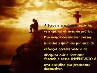A força e a agilidade espiritual
vem apenas através da prática.
Precisamos desenvolver nossos
músculos espirituais por meio de
esforços perseverante e da
disciplina diária.Continuar
fazendo o nosso INVENTÁRIO é
uma disciplina que precisamos
desenvolver.
 