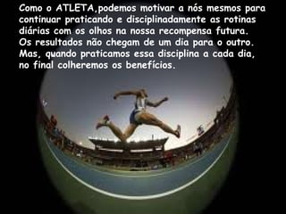 Como o ATLETA,podemos motivar a nós mesmos para
continuar praticando e disciplinadamente as rotinas
diárias com os olhos na nossa recompensa futura.
Os resultados não chegam de um dia para o outro.
Mas, quando praticamos essa disciplina a cada dia,
no final colheremos os benefícios.
 
