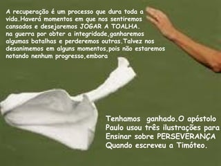 A recuperação é um processo que dura toda a
vida.Haverá momentos em que nos sentiremos
cansados e desejaremos JOGAR A TOALHA.
na guerra por obter a integridade,ganharemos
algumas batalhas e perderemos outras.Talvez nos
desanimemos em alguns momentos,pois não estaremos
notando nenhum progresso,embora
Tenhamos ganhado.O apóstolo
Paulo usou três ilustrações para
Ensinar sobre PERSEVERANÇA
Quando escreveu a Timóteo.
 