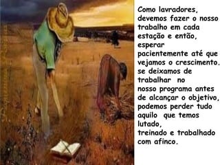 Como lavradores,
devemos fazer o nosso
trabalho em cada
estação e então,
esperar
pacientemente até que
vejamos o crescimento.
se deixamos de
trabalhar no
nosso programa antes
de alcançar o objetivo,
podemos perder tudo
aquilo que temos
lutado,
treinado e trabalhado
com afinco.
 