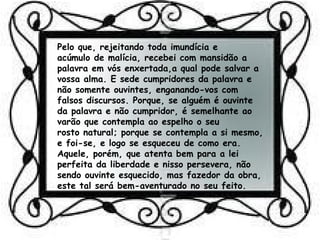 Pelo que, rejeitando toda imundícia e
acúmulo de malícia, recebei com mansidão a
palavra em vós enxertada,a qual pode salvar a
vossa alma. E sede cumpridores da palavra e
não somente ouvintes, enganando-vos com
falsos discursos. Porque, se alguém é ouvinte
da palavra e não cumpridor, é semelhante ao
varão que contempla ao espelho o seu
rosto natural; porque se contempla a si mesmo,
e foi-se, e logo se esqueceu de como era.
Aquele, porém, que atenta bem para a lei
perfeita da liberdade e nisso persevera, não
sendo ouvinte esquecido, mas fazedor da obra,
este tal será bem-aventurado no seu feito.
 