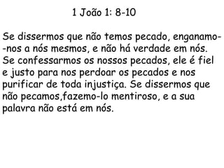 1 João 1: 8-10
Se dissermos que não temos pecado, enganamo-
-nos a nós mesmos, e não há verdade em nós.
Se confessarmos os nossos pecados, ele é fiel
e justo para nos perdoar os pecados e nos
purificar de toda injustiça. Se dissermos que
não pecamos,fazemo-lo mentiroso, e a sua
palavra não está em nós.
 