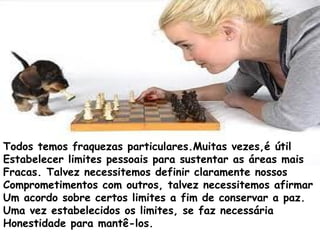 Todos temos fraquezas particulares.Muitas vezes,é útil
Estabelecer limites pessoais para sustentar as áreas mais
Fracas. Talvez necessitemos definir claramente nossos
Comprometimentos com outros, talvez necessitemos afirmar
Um acordo sobre certos limites a fim de conservar a paz.
Uma vez estabelecidos os limites, se faz necessária
Honestidade para mantê-los.
 