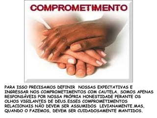 PARA ISSO PRECISAMOS DEFINIR NOSSAS EXPECTATIVAS E
INGRESSAR NOS COMPROMETIMENTOS COM CAUTELA. SOMOS APENAS
RESPONSÁVEIS POR NOSSA PRÓPRIA HONESTIDADE PERANTE OS
OLHOS VIGILANTES DE DEUS.ESSES COMPROMETIMENTOS
RELACIONAIS NÃO DEVEM SER ASSUMIDOS LEVIANAMENTE.MAS,
QUANDO O FAZEMOS, DEVEM SER CUIDADOSAMENTE MANTIDOS.
 