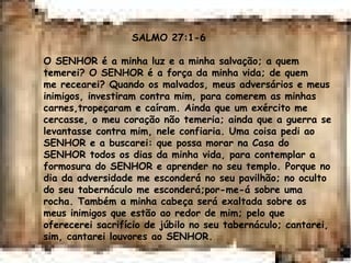 SALMO 27:1-6
O SENHOR é a minha luz e a minha salvação; a quem
temerei? O SENHOR é a força da minha vida; de quem
me recearei? Quando os malvados, meus adversários e meus
inimigos, investiram contra mim, para comerem as minhas
carnes,tropeçaram e caíram. Ainda que um exército me
cercasse, o meu coração não temeria; ainda que a guerra se
levantasse contra mim, nele confiaria. Uma coisa pedi ao
SENHOR e a buscarei: que possa morar na Casa do
SENHOR todos os dias da minha vida, para contemplar a
formosura do SENHOR e aprender no seu templo. Porque no
dia da adversidade me esconderá no seu pavilhão; no oculto
do seu tabernáculo me esconderá;por-me-á sobre uma
rocha. Também a minha cabeça será exaltada sobre os
meus inimigos que estão ao redor de mim; pelo que
oferecerei sacrifício de júbilo no seu tabernáculo; cantarei,
sim, cantarei louvores ao SENHOR.
 