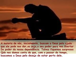A maioria de nós, inicialmente, buscam a Deus pela ajuda
que ele pode nos dar,ou seja,o seu poder para nos libertar
Do poder da nossa dependência. Talvez fiquemos surpresos
Qdo nos damos conta de que, com o passar do tempo,
buscamos a Deus pelo desejo de estar perto dele.
 