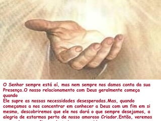 O Senhor sempre está aí, mas nem sempre nos damos conta da sua
Presença.O nosso relacionamento com Deus geralmente começa
quando
Ele supre as nossas necessidades desesperadas.Mas, quando
começamos a nos concentrar em conhecer a Deus com um fim em si
mesmo, descobriremos que ele nos dará o que sempre desejamos, a
alegria de estarmos perto de nosso amoroso Criador.Então, veremos
 