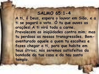 SALMO 65:1-4
A ti, ó Deus, espera o louvor em Sião, e a
ti se pagará o voto. Ó tu que ouves as
orações! A ti virá toda a carne.
Prevalecem as iniqüidades contra mim; mas
tu perdoas as nossas transgressões. Bem-
aventurado aquele a quem tu escolhes e
fazes chegar a ti, para que habite em
teus átrios; nós seremos satisfeitos da
bondade da tua casa e do teu santo
templo.
 