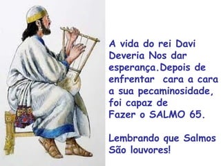 A vida do rei Davi
Deveria Nos dar
esperança.Depois de
enfrentar cara a cara
a sua pecaminosidade,
foi capaz de
Fazer o SALMO 65.
Lembrando que Salmos
São louvores!
 