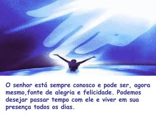 O senhor está sempre conosco e pode ser, agora
mesmo,fonte de alegria e felicidade. Podemos
desejar passar tempo com ele e viver em sua
presença todos os dias.
 