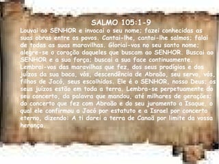 SALMO 105:1-9
Louvai ao SENHOR e invocai o seu nome; fazei conhecidas as
suas obras entre os povos. Cantai-lhe, cantai-lhe salmos; falai
de todas as suas maravilhas. Gloriai-vos no seu santo nome;
alegre-se o coração daqueles que buscam ao SENHOR. Buscai ao
SENHOR e a sua força; buscai a sua face continuamente.
Lembrai-vos das maravilhas que fez, dos seus prodígios e dos
juízos da sua boca, vós, descendência de Abraão, seu servo, vós,
filhos de Jacó, seus escolhidos. Ele é o SENHOR, nosso Deus; os
seus juízos estão em toda a terra. Lembra-se perpetuamente do
seu concerto, da palavra que mandou, até milhares de gerações;
do concerto que fez com Abraão e do seu juramento a Isaque, o
qual ele confirmou a Jacó por estatuto e a Israel por concerto
eterno, dizendo: A ti darei a terra de Canaã por limite da vossa
herança.
 