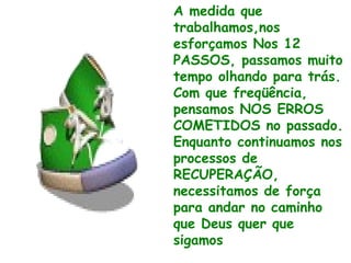 A medida que
trabalhamos,nos
esforçamos Nos 12
PASSOS, passamos muito
tempo olhando para trás.
Com que freqüência,
pensamos NOS ERROS
COMETIDOS no passado.
Enquanto continuamos nos
processos de
RECUPERAÇÃO,
necessitamos de força
para andar no caminho
que Deus quer que
sigamos
 