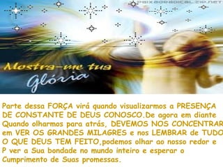 Parte dessa FORÇA virá quando visualizarmos a PRESENÇA
DE CONSTANTE DE DEUS CONOSCO.De agora em diante
Quando olharmos para atrás, DEVEMOS NOS CONCENTRAR
em VER OS GRANDES MILAGRES e nos LEMBRAR de TUDO
O QUE DEUS TEM FEITO,podemos olhar ao nosso redor e
P ver a Sua bondade no mundo inteiro e esperar o
Cumprimento de Suas promessas.
 