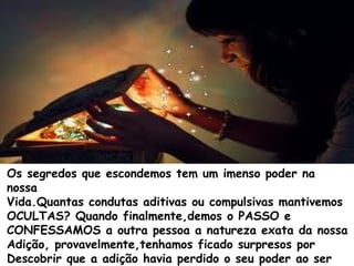 Os segredos que escondemos tem um imenso poder na
nossa
Vida.Quantas condutas aditivas ou compulsivas mantivemos
OCULTAS? Quando finalmente,demos o PASSO e
CONFESSAMOS a outra pessoa a natureza exata da nossa
Adição, provavelmente,tenhamos ficado surpresos por
Descobrir que a adição havia perdido o seu poder ao ser
 