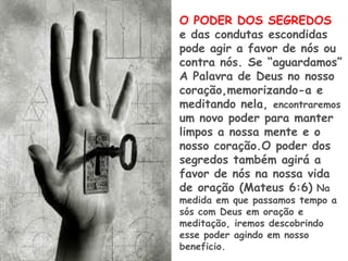 O PODER DOS SEGREDOS
e das condutas escondidas
pode agir a favor de nós ou
contra nós. Se “aguardamos”
A Palavra de Deus no nosso
coração,memorizando-a e
meditando nela, encontraremos
um novo poder para manter
limpos a nossa mente e o
nosso coração.O poder dos
segredos também agirá a
favor de nós na nossa vida
de oração (Mateus 6:6) Na
medida em que passamos tempo a
sós com Deus em oração e
meditação, iremos descobrindo
esse poder agindo em nosso
beneficio.
 