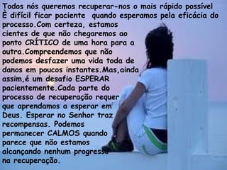 Todos nós queremos recuperar-nos o mais rápido possível
È difícil ficar paciente quando esperamos pela eficácia do
processo.Com certeza, estamos
cientes de que não chegaremos ao
ponto CRÍTICO de uma hora para a
outra.Compreendemos que não
podemos desfazer uma vida toda de
danos em poucos instantes.Mas,ainda
assim,é um desafio ESPERAR
pacientemente.Cada parte do
processo de recuperação requer
que aprendamos a esperar em
Deus. Esperar no Senhor traz
recompensas. Podemos
permanecer CALMOS quando
parece que não estamos
alcançando nenhum progresso
na recuperação.
 