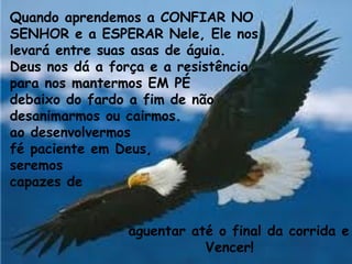 Quando aprendemos a CONFIAR NO
SENHOR e a ESPERAR Nele, Ele nos
levará entre suas asas de águia.
Deus nos dá a força e a resistência
para nos mantermos EM PÉ
debaixo do fardo a fim de não
desanimarmos ou cairmos.
ao desenvolvermos
fé paciente em Deus,
seremos
capazes de
aguentar até o final da corrida e
Vencer!
 