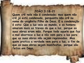 JOÃO 3:18-21
Quem crê nele não é condenado; mas quem não
crê já está condenado, porquanto não crê no
nome do unigênito Filho de Deus. E a condenação
é esta: Que a luz veio ao mundo, e os homens
amaram mais as trevas do que a luz, porque as
suas obras eram más. Porque todo aquele que faz
o mal aborrece a luz e não vem para a luz para
que as suas obras não sejam reprovadas. Mas
quem pratica a verdade vem para a luz, a fim de
que as suas obras sejam manifestas, porque são
feitas em Deus.
 