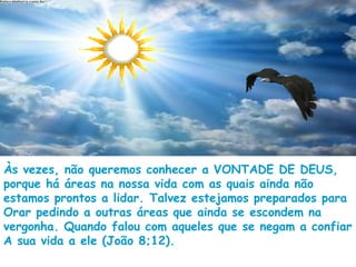 Às vezes, não queremos conhecer a VONTADE DE DEUS,
porque há áreas na nossa vida com as quais ainda não
estamos prontos a lidar. Talvez estejamos preparados para
Orar pedindo a outras áreas que ainda se escondem na
vergonha. Quando falou com aqueles que se negam a confiar
A sua vida a ele (João 8;12).
 
