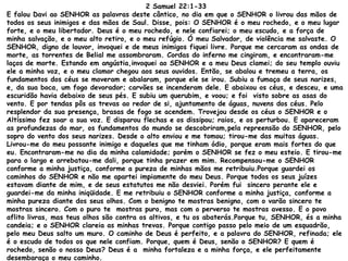 2 Samuel 22:1-33
E falou Davi ao SENHOR as palavras deste cântico, no dia em que o SENHOR o livrou das mãos de
todos os seus inimigos e das mãos de Saul. Disse, pois: O SENHOR é o meu rochedo, e o meu lugar
forte, e o meu libertador. Deus é o meu rochedo, e nele confiarei; o meu escudo, e a força de
minha salvação, e o meu alto retiro, e o meu refúgio. Ó meu Salvador, de violência me salvaste. O
SENHOR, digno de louvor, invoquei e de meus inimigos fiquei livre. Porque me cercaram as ondas de
morte, as torrentes de Belial me assombraram. Cordas do inferno me cingiram, e encontraram-me
laços de morte. Estando em angústia,invoquei ao SENHOR e a meu Deus clamei; do seu templo ouviu
ele a minha voz, e o meu clamor chegou aos seus ouvidos. Então, se abalou e tremeu a terra, os
fundamentos dos céus se moveram e abalaram, porque ele se irou. Subiu a fumaça de seus narizes,
e, da sua boca, um fogo devorador; carvões se incenderam dele. E abaixou os céus, e desceu, e uma
escuridão havia debaixo de seus pés. E subiu um querubim, e voou; e foi visto sobre as asas do
vento. E por tendas pôs as trevas ao redor de si, ajuntamento de águas, nuvens dos céus. Pelo
resplendor da sua presença, brasas de fogo se acendem. Trovejou desde os céus o SENHOR e o
Altíssimo fez soar a sua voz. E disparou flechas e os dissipou; raios, e os perturbou. E apareceram
as profundezas do mar, os fundamentos do mundo se descobriram,pela repreensão do SENHOR, pelo
sopro do vento dos seus narizes. Desde o alto enviou e me tomou; tirou-me das muitas águas.
Livrou-me do meu possante inimigo e daqueles que me tinham ódio, porque eram mais fortes do que
eu. Encontraram-me no dia da minha calamidade; porém o SENHOR se fez o meu esteio. E tirou-me
para o largo e arrebatou-me dali, porque tinha prazer em mim. Recompensou-me o SENHOR
conforme a minha justiça, conforme a pureza de minhas mãos me retribuiu.Porque guardei os
caminhos do SENHOR e não me apartei impiamente do meu Deus. Porque todos os seus juízes
estavam diante de mim, e de seus estatutos me não desviei. Porém fui sincero perante ele e
guardei-me da minha iniqüidade. E me retribuiu o SENHOR conforme a minha justiça, conforme a
minha pureza diante dos seus olhos. Com o benigno te mostras benigno, com o varão sincero te
mostras sincero. Com o puro te mostras puro, mas com o perverso te mostras avesso. E o povo
aflito livras, mas teus olhos são contra os altivos, e tu os abaterás.Porque tu, SENHOR, és a minha
candeia; e o SENHOR clareia as minhas trevas. Porque contigo passo pelo meio de um esquadrão,
pelo meu Deus salto um muro. O caminho de Deus é perfeito, e a palavra do SENHOR, refinada; ele
é o escudo de todos os que nele confiam. Porque, quem é Deus, senão o SENHOR? E quem é
rochedo, senão o nosso Deus? Deus é a minha fortaleza e a minha força, e ele perfeitamente
desembaraça o meu caminho.
 