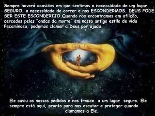 Sempre haverá ocasiões em que sentimos a necessidade de um lugar
SEGURO, a necessidade de correr e nos ESCONDERMOS. DEUS PODE
SER ESTE ESCONDERIJO.Quando nos encontramos em aflição,
cercados pelas “ondas da morte” em nosso antigo estilo de vida
Pecaminosa, podemos clamar a Deus por ajuda.
Ele sempre
Ele ouviu os nossos pedidos e nos trouxe a um lugar seguro. Ele
sempre está aqui, pronto para nos escutar e proteger quando
clamamos a Ele.
 