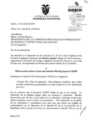 }S
, ii&i6 173533
.dlgo@d6ddi KSNH2cccol{
ASAMBIJANACIONAL
Quito, 11 de abtil de 2014
Ofrcio No. 1 26-RAT-AN-2014
Asambleista
Mauro Andino Reinoso
PRE,SIDENTE DE LA COMISION ESPECIALIZADA PERMANEN"TE
DEJUSTICIA Y ESTRUCTURA DEL E,STADO
En su Despacho.-
De mi considetaci6n:
En atenci6n a 1o dispuesto en los articulos 9 y 61, de la Ley Org6nica de la
Funci6n Legislativa, presento mi d6cimo primer bloque de obsetvaciones y
sugerencias al Ptoyecto de C6digo Org.lnico General de Procesos, con el fin
de que sean incorporadas al infotme para primer debate de la Comisi6n.
I
Observaci6n sobre el texto del artlculo 196 del proyecto COGP
Sustitfyase el articulo 196 del proyecto COGP por el siguiente:
'Atttcak 195.- Deber de testimoniar.- Todo dtdatlano jt ciudadara tiene el deber
tfu rcndir el as noria qae jwlicialne ts n le pida, exceptl en ks casos detmrinatlas
por la /Et".
No es corfecto que el proyecto COGP defina lo que es un testigo. La
defrnici6n de la palabn testigo, debe ser doctdnal y semd.ntica. Resulta
innecesario que una ley, como parte de su articulado, contenga normas que
definan palabms como si fueta un diccionario. Dat testimonio es un deber
de los ciudadanos y ciudadanas; pero para que este deber sea exigible de
conformidad con lo dispuesto en e1 atticulo 83 de la Constituci6n de la
Repiiblica, debe constar en 1a 1ey; en consecuencia e1 articulo 796 en vez de fi
//
//
Pacina 1de 7 /
 