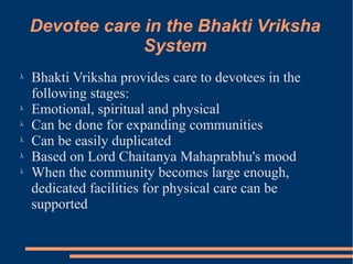 Devotee care in the Bhakti Vriksha
                 System
λ
    Bhakti Vriksha provides care to devotees in the
    following stages:
λ
    Emotional, spiritual and physical
λ
    Can be done for expanding communities
λ
    Can be easily duplicated
λ
    Based on Lord Chaitanya Mahaprabhu's mood
λ
    When the community becomes large enough,
    dedicated facilities for physical care can be
    supported
 