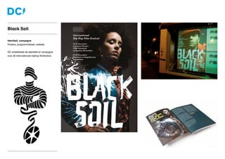 Identiteit, campagne
Posters, programmaboek, website
DC ontwikkelde de identiteit en campagne
voor dit internationale hiphop filmfestival.
Black Soil
 