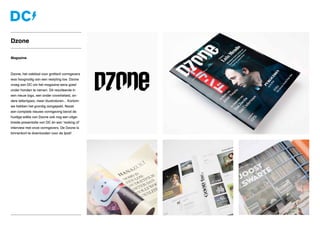 Magazine
Dzone, het vakblad voor grafisch vormgevers
was hoognodig aan een restyling toe. Dzone
vroeg aan DC om het magazine eens goed
onder handen te nemen. Dit resulteerde in
een nieuw logo, een ander coverbeleid, an-
dere lettertypes, meer illustratoren... Kortom:
we hebben het grondig aangepakt. Naast
een complete nieuwe vormgeving bevat de
huidige editie van Dzone ook nog een uitge-
breide presentatie van DC én een ‘making of’
interview met onze vormgevers. De Dzone is
binnenkort te downloaden voor de Ipad!
Dzone
 