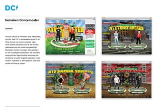 Actiesite
Als spin-off van de Heineken actie ‘Refreshing
sounds’ heeft DC in samenwerking met Qi en
Shop Around een online campage uitge-
werkt waarbij bezoekers van de site konden
deelnemen aan een online danswedstrijd.
Bezoekers konden hun eigen foto uploaden
en een muziekgenre selecteren. De bezoeker
kreeg dan een eigen karakter waarmee een
dansleraar zo goed mogelijk nagedaan moest
worden. Hoe beter er werd gedanst, hoe meer
punten en kans op prijzen.
Heineken Dancemaster
 