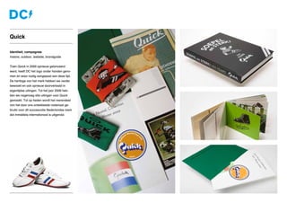 Identiteit, campagnes
Instore, outdoor, website, brandguide
Toen Quick in 2000 opnieuw gelanceerd
werd, heeft DC het logo onder handen geno-
men en waar nodig aangepast aan deze tijd.
De heritage van het merk hebben we verder
bewaakt en ook opnieuw doorvertaald in
eigentijdse uitingen. Tot het jaar 2006 heb-
ben we nagenoeg alle uitingen voor Quick
gemaakt. Tot op heden wordt het merendeel
van het door ons ontwikkelde materiaal ge-
bruikt voor dit succesvolle Nederlandse merk
dat inmiddels internationaal is uitgerold.
Quick
 