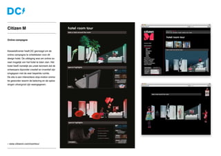 » www.citizenm.com/roomtour
Online campagne
KesselsKramer heeft DC gevraagd om de
online campagne te ontwikkelen voor dit
design hotel. De uitdaging was om online zo-
veel mogelijk van het hotel te laten zien. Het
hotel heeft namelijk als uniek kenmerk dat de
ontwerpers bijzonder creatief en inventief zijn
omgegaan met de zeer beperkte ruimte.
De site is een interactieve stop-motion anima-
tie geworden waarin de beleving en de oplos-
singen uitvergroot zijn weergegeven.
Citizen M
 