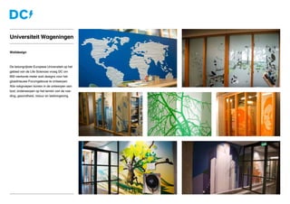 Walldesign
De belangrijkste Europese Universiteit op het
gebied van de Life Sciences vroeg DC om
900 vierkante meter wall designs voor het
gloednieuwe Forumgebouw te ontwerpen.
Alle vakgroepen komen in de ontwerpen aan
bod; onderwerpen op het terrein van de voe-
ding, gezondheid, natuur en leefomgeving.
Universiteit Wageningen
 