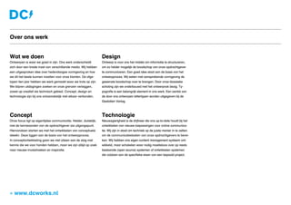 Wat we doen
Ontwerpen is waar we goed in zijn. Ons werk onderscheidt
zich door een brede inzet van verschillende media. Wij hebben
een uitgesproken idee over hedendaagse vormgeving en hoe
we dit het beste kunnen inzetten voor onze klanten. De afge-
lopen tien jaar hebben we werk gemaakt waar we trots op zijn.
We blijven uitdagingen zoeken en onze grenzen verleggen,
zowel op creatief als technisch gebied. Concept, design en
technologie zijn bij ons onlosmakelijk met elkaar verbonden.
Concept
Onze focus ligt op eigentijdse communicatie. Helder, duidelijk,
met de kernwaarden van de opdrachtgever als uitgangspunt.
Hiervandaan starten we met het ontwikkelen van conceptuele
ideeën. Deze liggen aan de basis van het ontwerpproces.
In conceptontwikkeling gaan we niet alleen aan de slag met
kennis die we voor handen hebben, maar we zijn altijd op zoek
naar nieuwe invalshoeken en inspiratie. 
Design
Ontwerp is voor ons het middel om informatie te structureren,
om zo helder mogelijk de boodschap van onze opdrachtgever
te communiceren. Een goed idee staat aan de basis van het
ontwerpproces. Wij weten met aansprekende vormgeving de
gewenste boodschap over te brengen. Door onze klassieke
scholing zijn we onderbouwd met het ontwerpvak bezig. Ty-
pografie is een belangrijk element in ons werk. Een aantal van
de door ons ontworpen lettertypen worden uitgegeven bij de
Gestalten Verlag.
Technologie
Nieuwsgierigheid is de drijfveer die ons up-to-date houdt bij het
ontwikkelen van nieuwe toepassingen voor online communica-
tie. Wij zijn in staat om techniek op de juiste manier in te zetten
om de communicatiedoelen van onze opdrachtgevers te berei-
ken. Wij hebben ons eigen content management systeem ont-
wikkeld, maar schakelen waar nodig moeiteloos over op reeds
bestaande (open source) systemen of ontwikkelen systemen
die voldoen aan de specifieke eisen van een bepaald project.
» www.dcworks.nl
Over ons werk
 