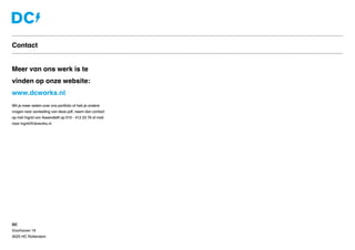 Contact
Meer van ons werk is te
vinden op onze website:
www.dcworks.nl
Wil je meer weten over ons portfolio of heb je andere
vragen naar aanleiding van deze pdf, neem dan contact
op met Ingrid van Assendelft op 010 - 412 23 76 of mail
naar ingrid@dcworks.nl
DC
Voorhaven 19
3025 HC Rotterdam
 