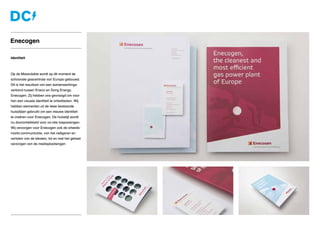 Identiteit
Op de Maasvlakte wordt op dit moment de
schoonste gascentrale van Europa gebouwd.
Dit is het resultaat van een samenwerkings-
verband tussen Eneco en Dong Energy:
Enecogen. Zij hebben ons gevraagd om voor
hen een visuele identiteit te ontwikkelen. Wij
hebben elementen uit de twee bestaande
huisstijlen gebruikt om een nieuwe identiteit
te creëren voor Enecogen. De huisstijl wordt
nu doorontwikkeld voor on-site toepassingen.
Wij verzorgen voor Enecogen ook de arbeids-
markt-communicatie, van het redigeren en
vertalen van de teksten, tot en met het geheel
verzorgen van de mediaplaatsingen
Enecogen
 