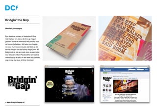 Identiteit, campagne
Een absolute primeur in Nederland! Only
real hiphop - en als we de line-up mogen
geloven wordt dit inderdaad het paradijs voor
de hiphop liefhebber. Wij lieten ons inspire-
ren voor hun nieuwe visuele identiteit op de
eerste uitingen van de hiphop begin jaren ‘80.
Bekijk ook de site en maak kans op een ticket
voor dit event. Word Facebookfan en raad de
videoclips op de site, en wie weet sta jij straks
oog in oog met jouw all time favorites!
Bridgin’ the Gap
» www.bridginthegap.nl
 