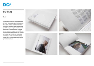 Boek
Ter afsluiting van het jaar waarin Rotterdam
de eerste Europese Jongerenhoofdstad was:
Your World, hebben wij dit bijzondere boek
ontworpen. De auteur, die de afgelopen drie
jaar 1200 jongeren volgde, ziet in hun opvat-
tingen over de maatschappij en de politiek
een verrassend en hoopvol manifest. Samen-
gevat: jongeren hebben genoeg van egoïsme
en angst en zijn op zoek naar wederzijdse
versterking en vertrouwen. In het ontwerp
hebben we op oncoventionele wijze gebruik
gemaakt van UV-Lak.
Our World
 