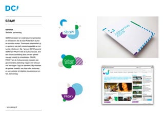 Identiteit
Website, jaarverslag
SBAW adviseert en ondersteunt organisaties
en initiatieven die de stad Rotterdam leuker
en socialer maken. Daarnaast ontwikkelen zij
in opdracht ook zelf maatschappelijke en cul-
turele initiatieven. Op 1 januari 2010 fuseerde
SBAW en PROXY met de Cultuurscouts, wat
een mooie aanleiding was om een geheel
nieuwe huisstijl te ontwikkelen. SBAW,
PROXY en de Cultuurscouts moesten een
gezamenlijke uitstraling krijgen met behoud
van een eigen logo en identiteit. Wij maakten
de gehele huisstijl, van logo’s tot stationery
en van website tot digitale nieuwsbrieven en
het Jaarverslag.
» www.sbaw.nl
SBAW
 