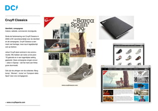 » www.cruyffsports.com
Identiteit, campagnes
Instore, website, commercial, brandguide
Sinds de herlancering van Cruyff Classics in
2006 is DC verantwoordelijk voor de identiteit
en de campagnes. Cruyff Classics is een
merk met heritage, maar leunt tegelijkertijd
ook op fashion.
Johan Cruyff staat centraal in de commu-
nicatie. We hebben zijn looks uit de jaren
’70 gebruikt en in een eigentijdse setting
geplaatst. Deze campagnes zorgen ervoor
– zeker in Spanje – dat het merk een flinke
groei doormaakt.
Ook zijn de uitingen van de collecties ‘Berg-
kamp’, ‘Women’, ‘Junior’ en ‘Campioni dello
Sport’ door ons vormgegeven.
Cruyff Classics
 