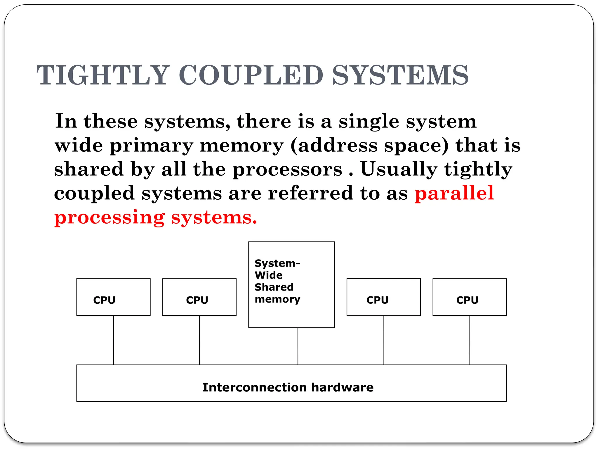 TIGHTLY COUPLED SYSTEMS
In these systems, there is a single system
wide primary memory (address space) that is
shared by all the processors . Usually tightly
coupled systems are referred to as parallel
processing systems.
CPU CPU
System-
Wide
Shared
memory CPU
Interconnection hardware
CPU
 