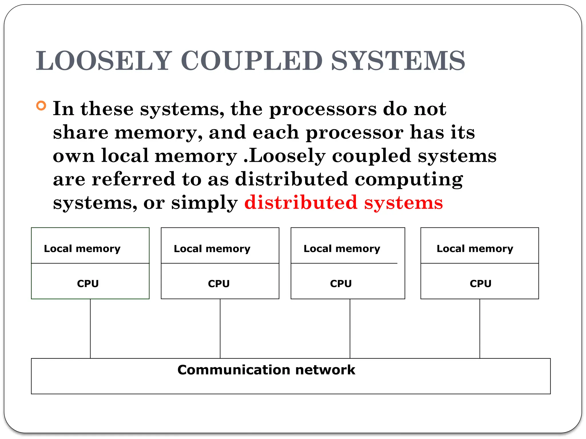 LOOSELY COUPLED SYSTEMS
 In these systems, the processors do not
share memory, and each processor has its
own local memory .Loosely coupled systems
are referred to as distributed computing
systems, or simply distributed systems
Local memory
CPU
Local memory
CPU
Local memory
CPU
Local memory
CPU
Communication network
 