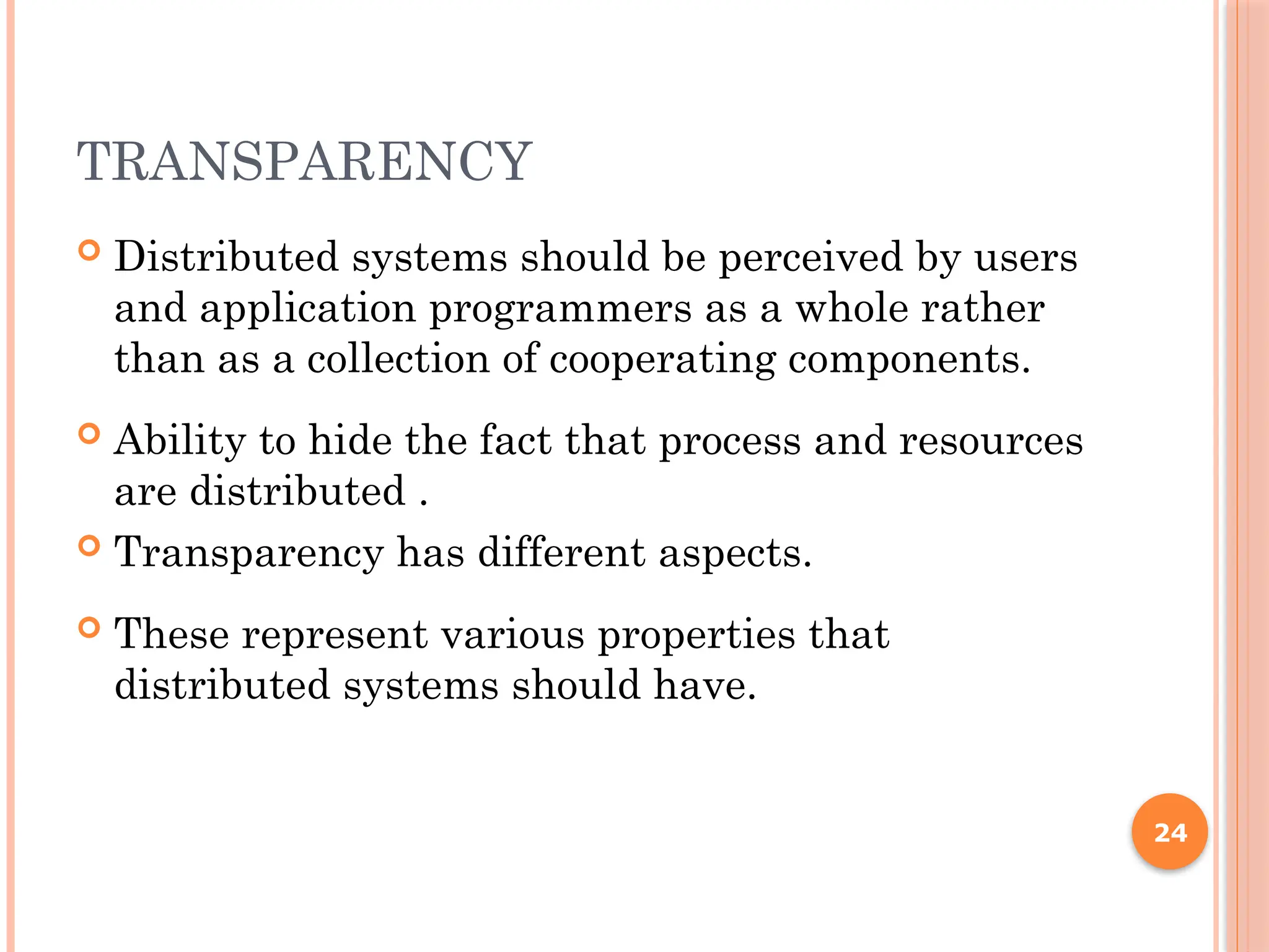 TRANSPARENCY
 Distributed systems should be perceived by users
and application programmers as a whole rather
than as a collection of cooperating components.
 Ability to hide the fact that process and resources
are distributed .
 Transparency has different aspects.
 These represent various properties that
distributed systems should have.
24
 