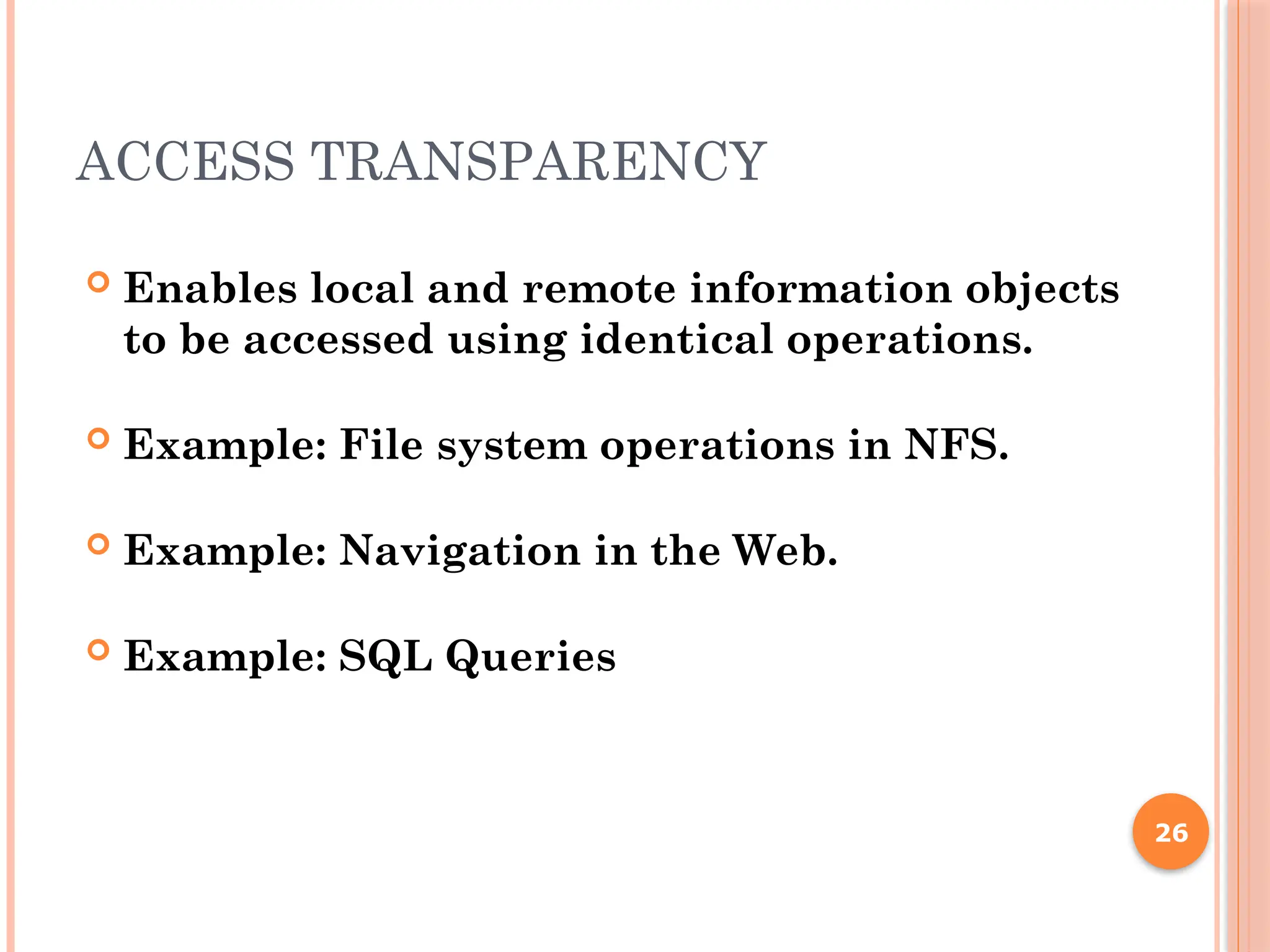 ACCESS TRANSPARENCY
 Enables local and remote information objects
to be accessed using identical operations.
 Example: File system operations in NFS.
 Example: Navigation in the Web.
 Example: SQL Queries
26
 