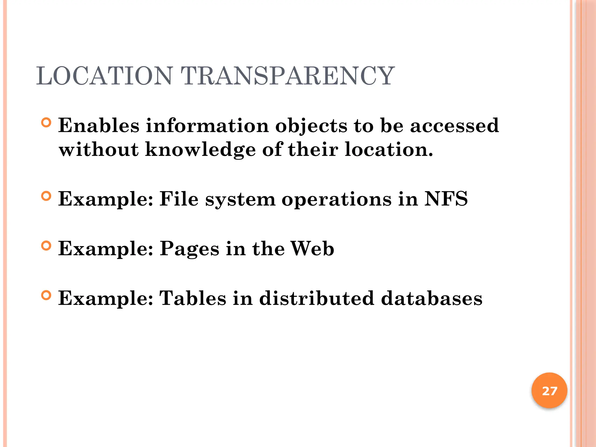 LOCATION TRANSPARENCY
 Enables information objects to be accessed
without knowledge of their location.
 Example: File system operations in NFS
 Example: Pages in the Web
 Example: Tables in distributed databases
27
 