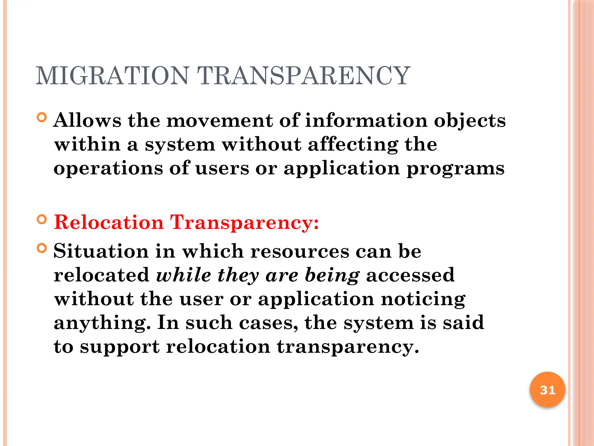 MIGRATION TRANSPARENCY
 Allows the movement of information objects
within a system without affecting the
operations of users or application programs
 Relocation Transparency:
 Situation in which resources can be
relocated while they are being accessed
without the user or application noticing
anything. In such cases, the system is said
to support relocation transparency.
31
 