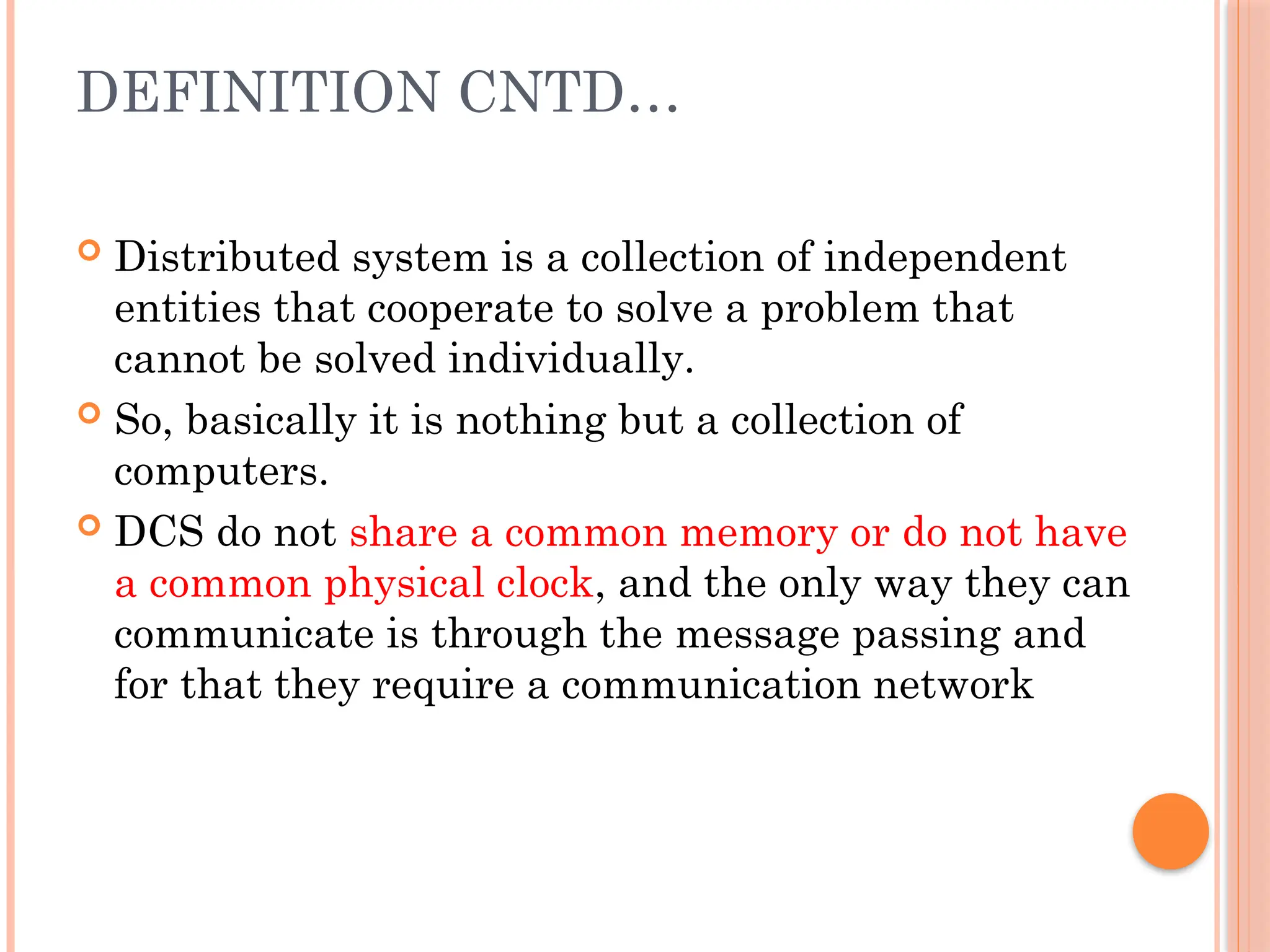 DEFINITION CNTD…
 Distributed system is a collection of independent
entities that cooperate to solve a problem that
cannot be solved individually.
 So, basically it is nothing but a collection of
computers.
 DCS do not share a common memory or do not have
a common physical clock, and the only way they can
communicate is through the message passing and
for that they require a communication network
 